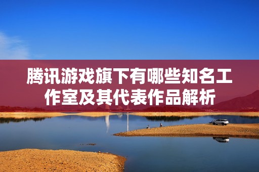腾讯游戏旗下有哪些知名工作室及其代表作品解析