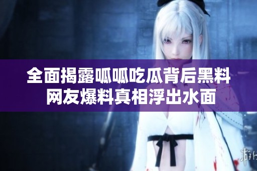 全面揭露呱呱吃瓜背后黑料 网友爆料真相浮出水面