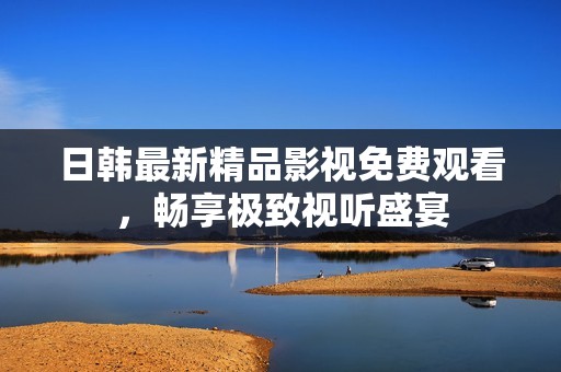 日韩最新精品影视免费观看，畅享极致视听盛宴