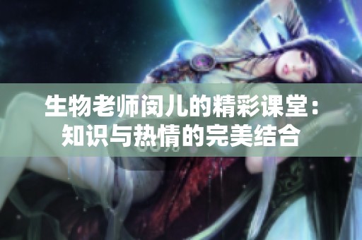 生物老师闵儿的精彩课堂：知识与热情的完美结合