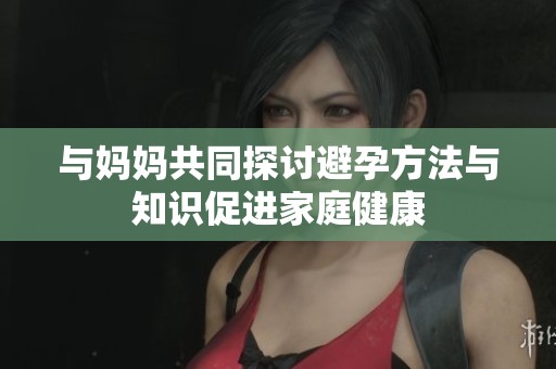 与妈妈共同探讨避孕方法与知识促进家庭健康