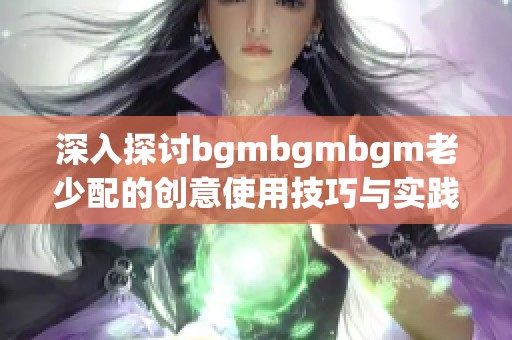 深入探讨bgmbgmbgm老少配的创意使用技巧与实践方法