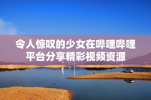 令人惊叹的少女在哔哩哔哩平台分享精彩视频资源