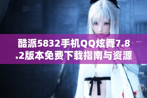 酷派5832手机QQ炫舞7.8.2版本免费下载指南与资源分享