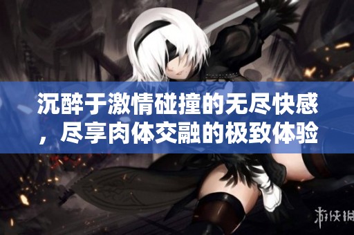 沉醉于激情碰撞的无尽快感，尽享肉体交融的极致体验