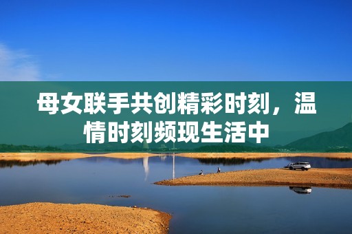 母女联手共创精彩时刻，温情时刻频现生活中