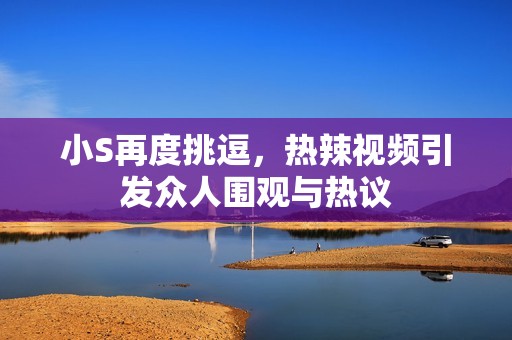 小S再度挑逗，热辣视频引发众人围观与热议