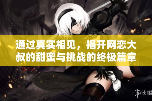 通过真实相见，揭开网恋大叔的甜蜜与挑战的终极篇章