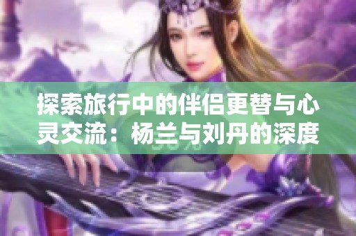 探索旅行中的伴侣更替与心灵交流：杨兰与刘丹的深度对话
