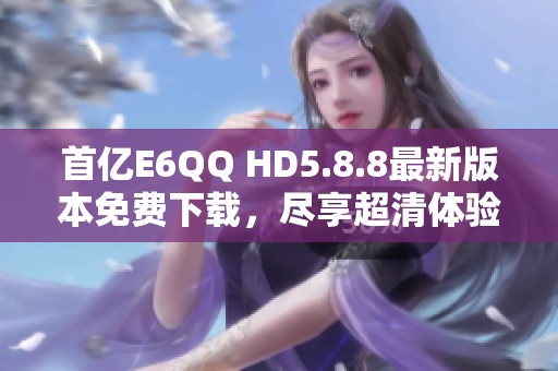 首亿E6QQ HD5.8.8最新版本免费下载，尽享超清体验