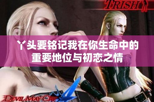 丫头要铭记我在你生命中的重要地位与初恋之情