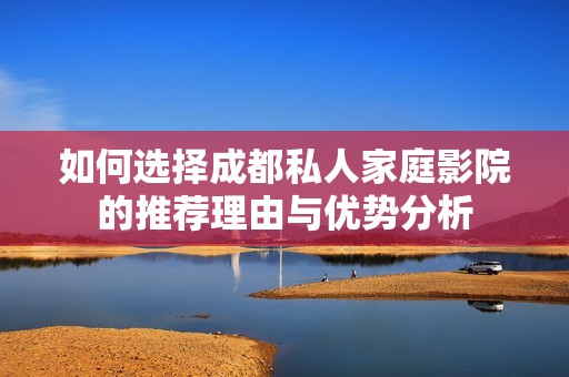 如何选择成都私人家庭影院的推荐理由与优势分析