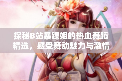 探秘B站暴躁姐的热血舞蹈精选，感受舞动魅力与激情