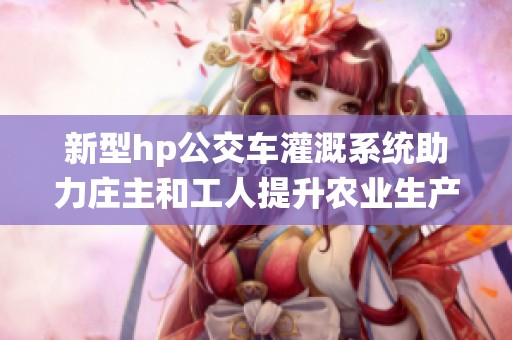 新型hp公交车灌溉系统助力庄主和工人提升农业生产效率