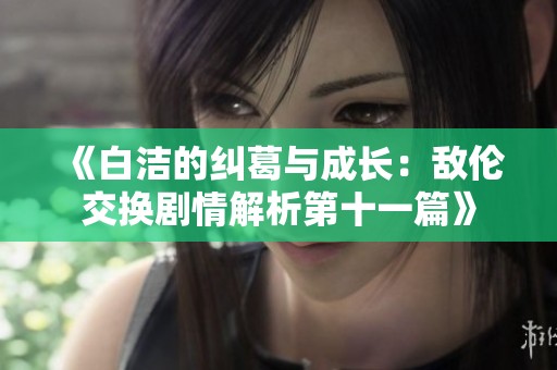 《白洁的纠葛与成长：敌伦交换剧情解析第十一篇》