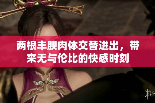 两根丰腴肉体交替进出，带来无与伦比的快感时刻