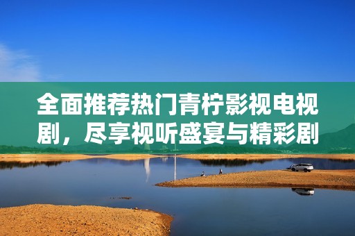 全面推荐热门青柠影视电视剧，尽享视听盛宴与精彩剧情