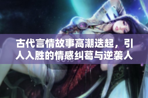 古代言情故事高潮迭起，引人入胜的情感纠葛与逆袭人生