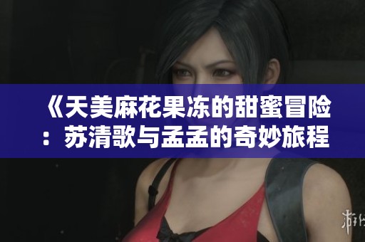《天美麻花果冻的甜蜜冒险：苏清歌与孟孟的奇妙旅程》