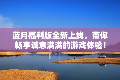 蓝月福利版全新上线，带你畅享诚意满满的游戏体验！