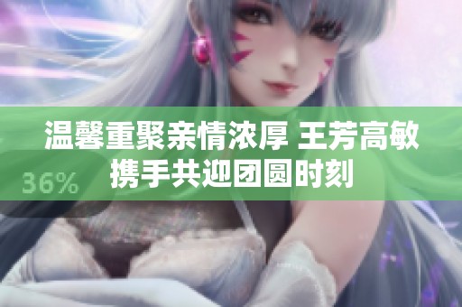 温馨重聚亲情浓厚 王芳高敏携手共迎团圆时刻