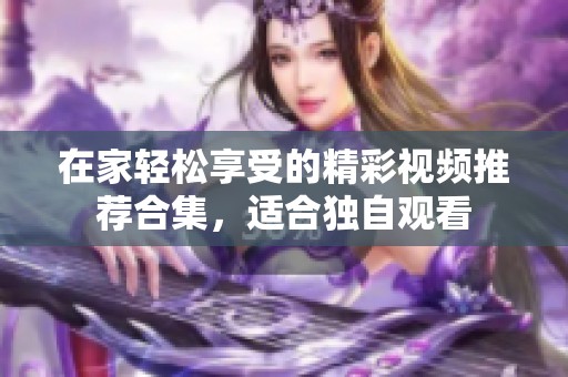 在家轻松享受的精彩视频推荐合集，适合独自观看