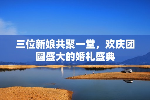 三位新娘共聚一堂，欢庆团圆盛大的婚礼盛典