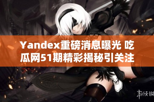 Yandex重磅消息曝光 吃瓜网51期精彩揭秘引关注