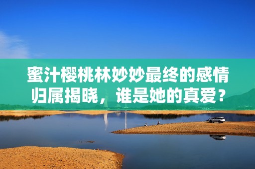 蜜汁樱桃林妙妙最终的感情归属揭晓，谁是她的真爱？