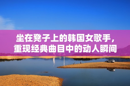 坐在凳子上的韩国女歌手，重现经典曲目中的动人瞬间