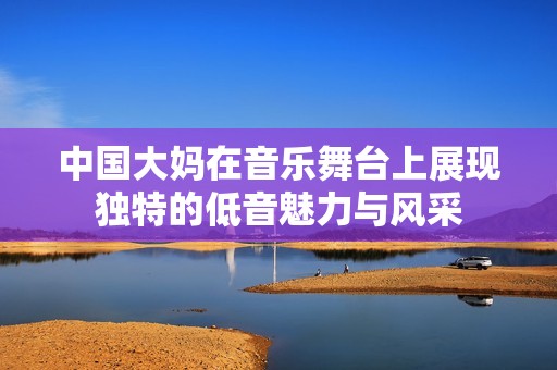 中国大妈在音乐舞台上展现独特的低音魅力与风采