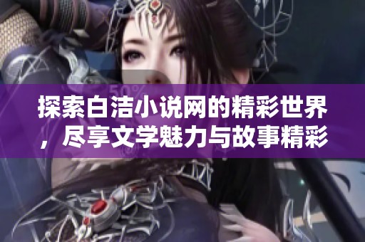 探索白洁小说网的精彩世界，尽享文学魅力与故事精彩