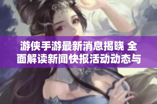 游侠手游最新消息揭晓 全面解读新闻快报活动动态与公告内容