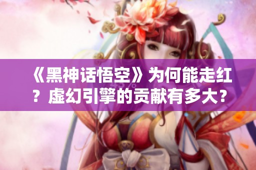 《黑神话悟空》为何能走红？虚幻引擎的贡献有多大？
