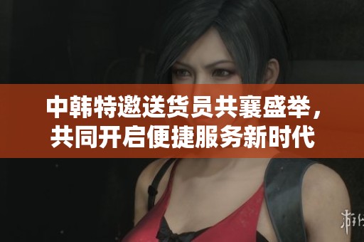 中韩特邀送货员共襄盛举，共同开启便捷服务新时代