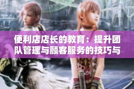 便利店店长的教育：提升团队管理与顾客服务的技巧与心得