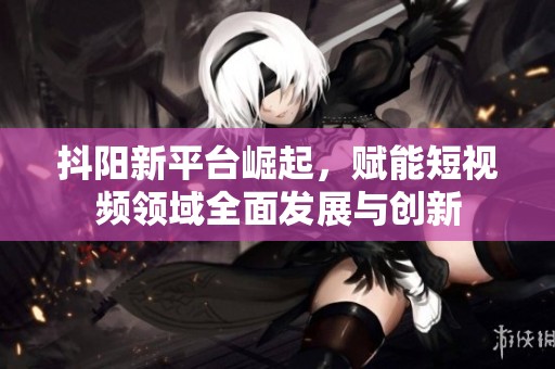 抖阳新平台崛起，赋能短视频领域全面发展与创新