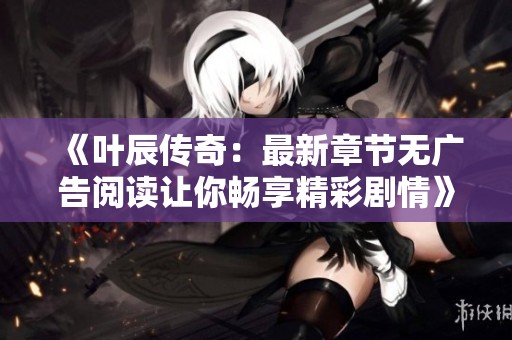 《叶辰传奇：最新章节无广告阅读让你畅享精彩剧情》