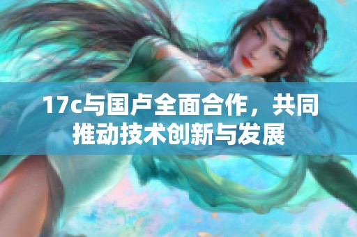 17c与国卢全面合作，共同推动技术创新与发展