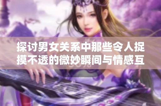 探讨男女关系中那些令人捉摸不透的微妙瞬间与情感互动