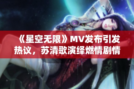 《星空无限》MV发布引发热议，苏清歌演绎燃情剧情纪实
