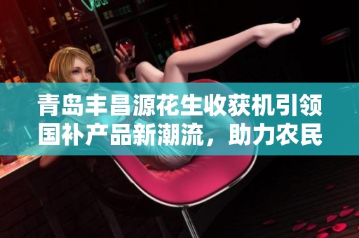 青岛丰昌源花生收获机引领国补产品新潮流，助力农民增收