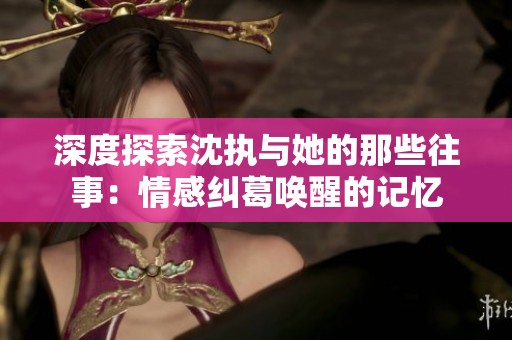 深度探索沈执与她的那些往事：情感纠葛唤醒的记忆