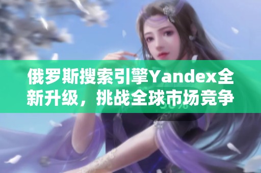俄罗斯搜索引擎Yandex全新升级，挑战全球市场竞争