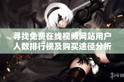寻找免费在线视频网站用户人数排行榜及购买途径分析