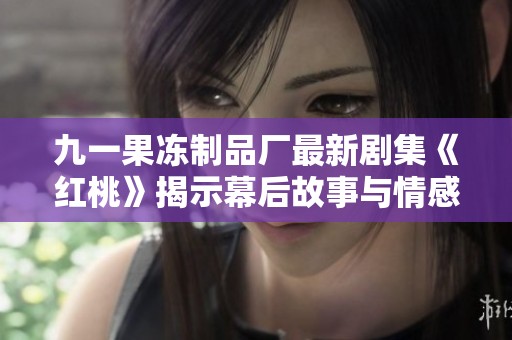 九一果冻制品厂最新剧集《红桃》揭示幕后故事与情感纠葛