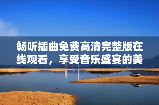 畅听插曲免费高清完整版在线观看，享受音乐盛宴的美好时光