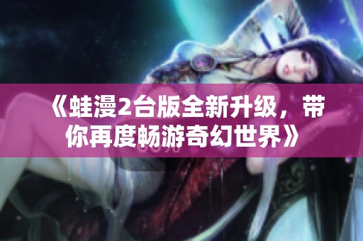 《蛙漫2台版全新升级，带你再度畅游奇幻世界》