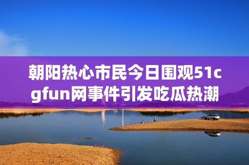 朝阳热心市民今日围观51cgfun网事件引发吃瓜热潮