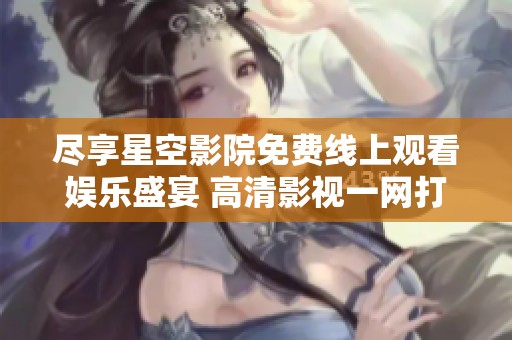 尽享星空影院免费线上观看娱乐盛宴 高清影视一网打尽